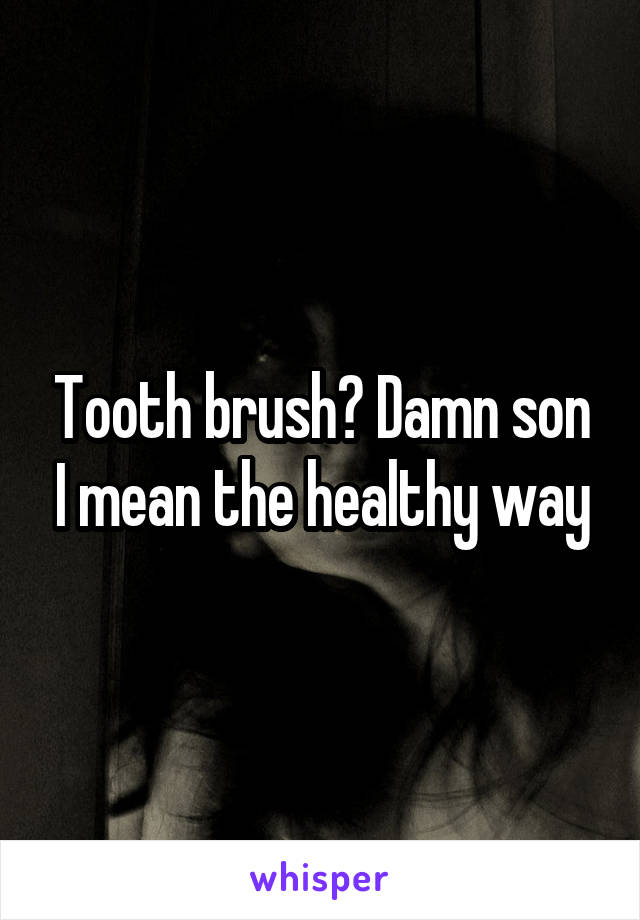 Tooth brush? Damn son I mean the healthy way