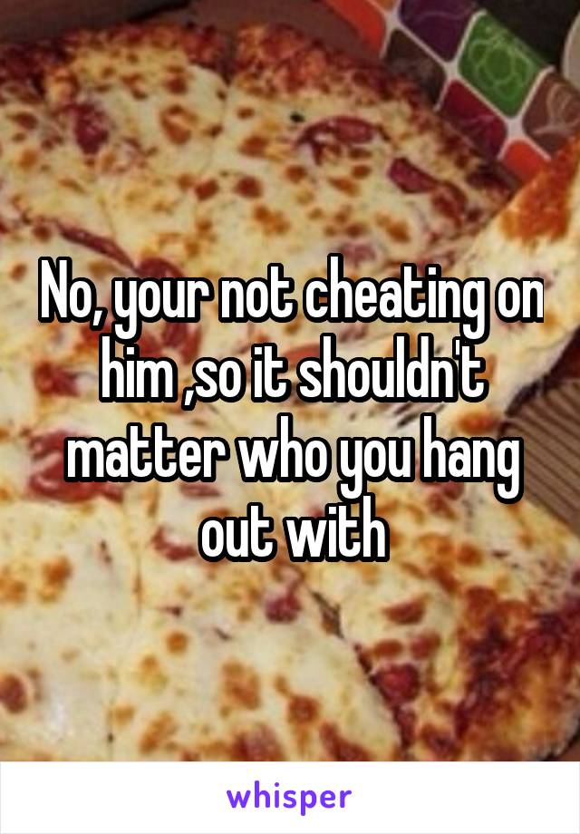 No, your not cheating on him ,so it shouldn't matter who you hang out with