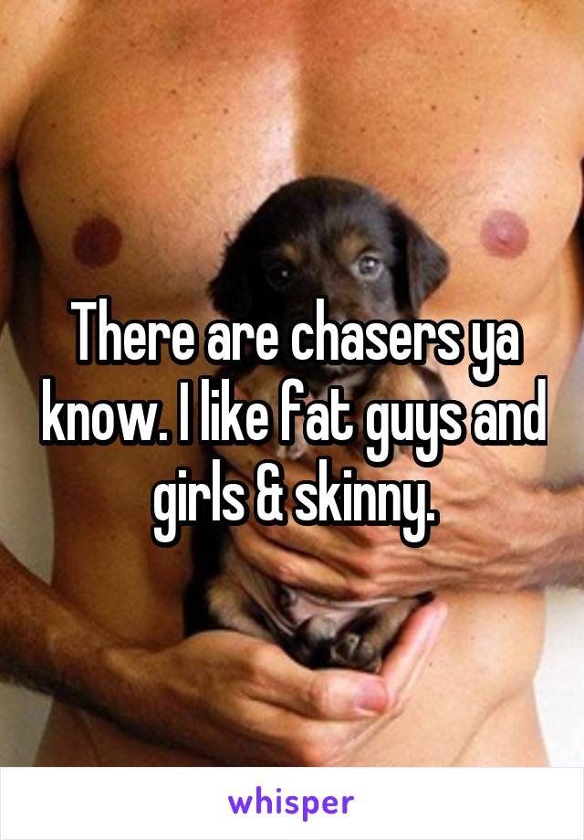 There are chasers ya know. I like fat guys and girls & skinny.