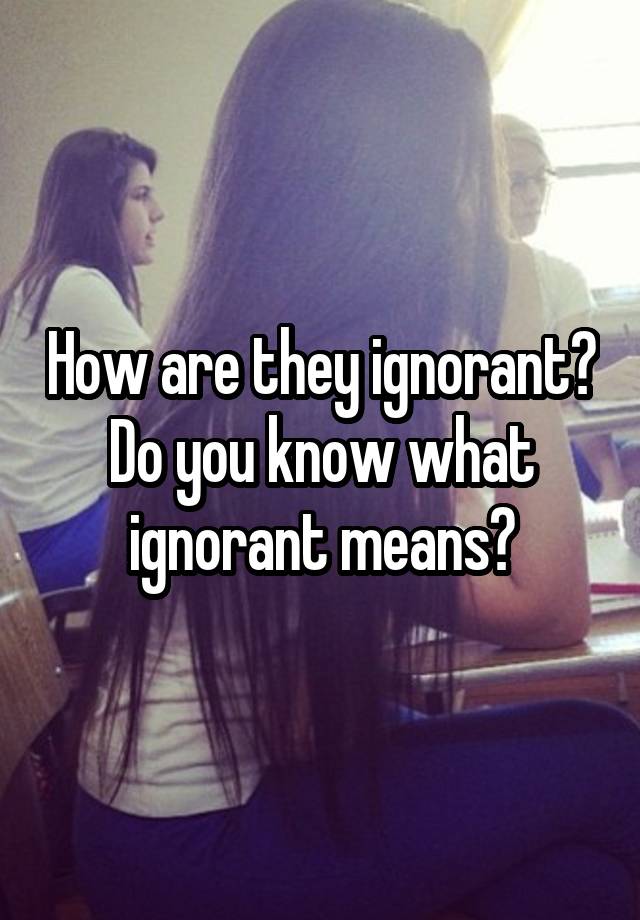 how-are-they-ignorant-do-you-know-what-ignorant-means