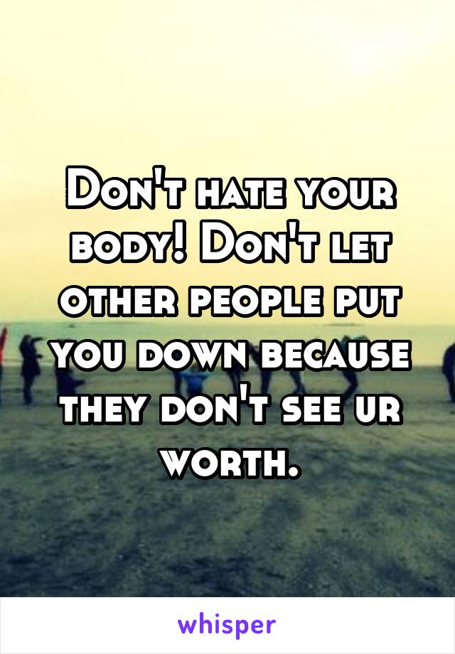 Don't hate your body! Don't let other people put you down because they don't see ur worth.