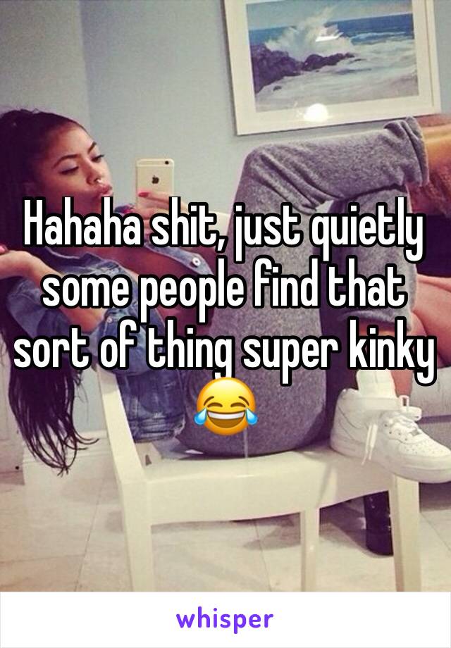 Hahaha shit, just quietly some people find that sort of thing super kinky 😂