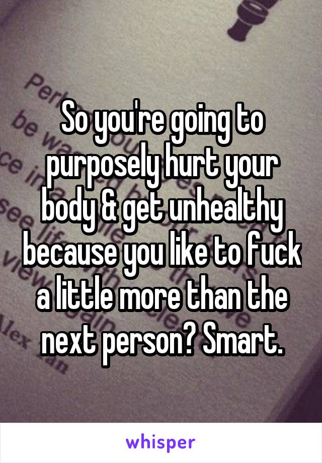 So you're going to purposely hurt your body & get unhealthy because you like to fuck a little more than the next person? Smart.