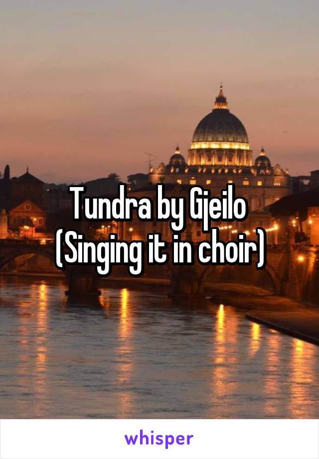 Tundra by Gjeilo 
(Singing it in choir)