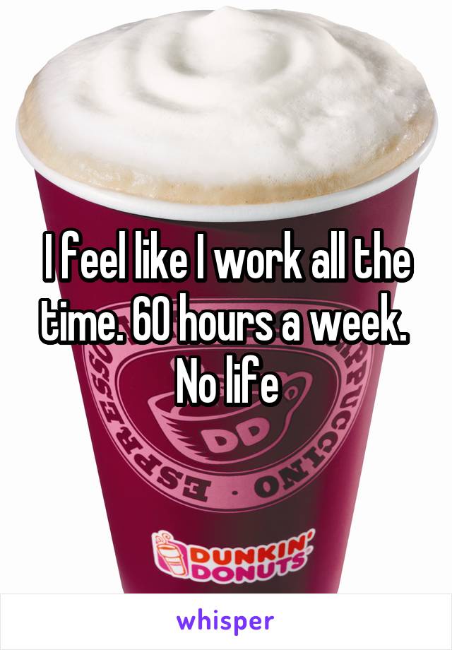 I feel like I work all the time. 60 hours a week. 
No life