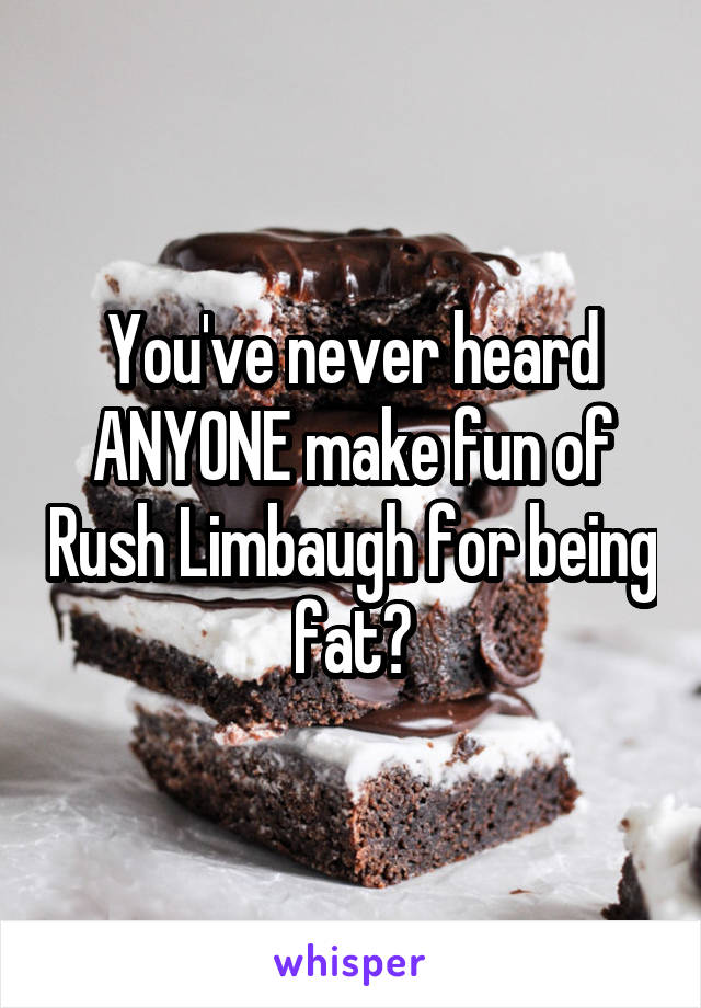 You've never heard ANYONE make fun of Rush Limbaugh for being fat?