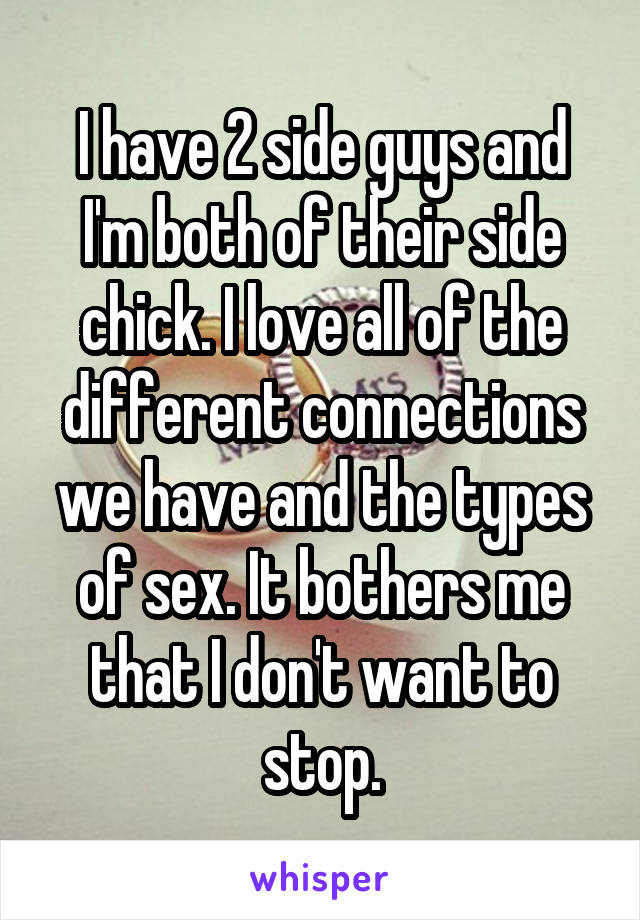 I have 2 side guys and I'm both of their side chick. I love all of the different connections we have and the types of sex. It bothers me that I don't want to stop.