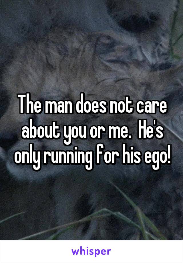 The man does not care about you or me.  He's only running for his ego!