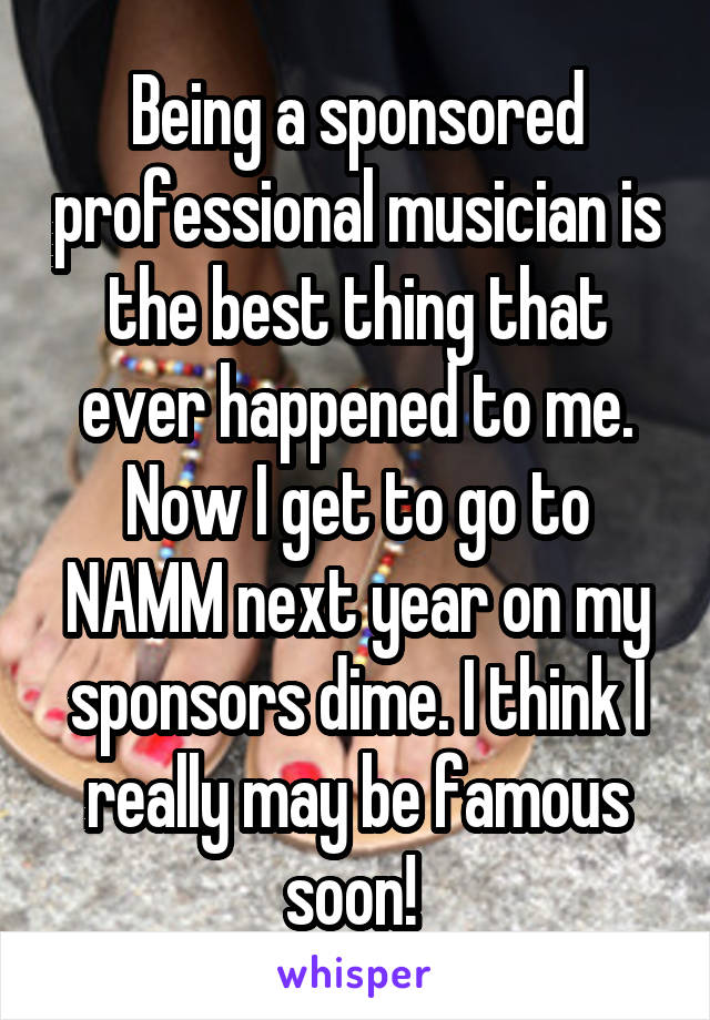 Being a sponsored professional musician is the best thing that ever happened to me. Now I get to go to NAMM next year on my sponsors dime. I think I really may be famous soon! 