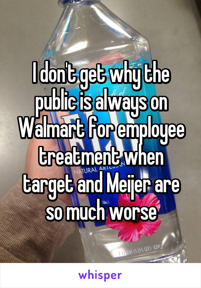 I don't get why the public is always on Walmart for employee treatment when target and Meijer are so much worse