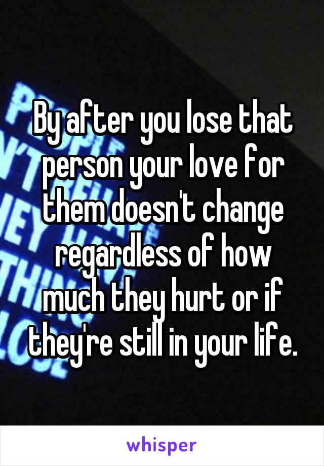 By after you lose that person your love for them doesn't change regardless of how much they hurt or if they're still in your life.
