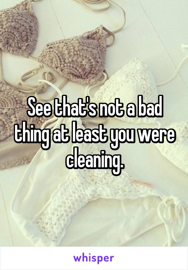 See that's not a bad thing at least you were cleaning.
