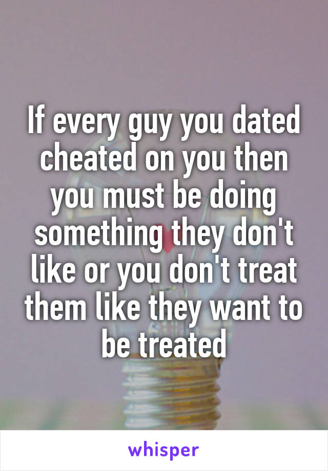 If every guy you dated cheated on you then you must be doing something they don't like or you don't treat them like they want to be treated