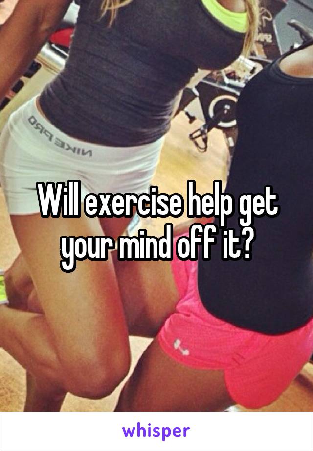 Will exercise help get your mind off it?