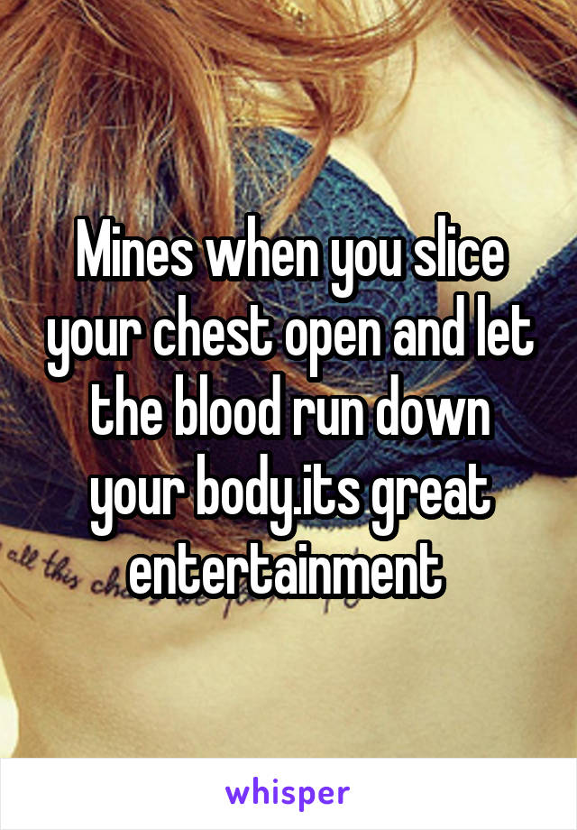 Mines when you slice your chest open and let the blood run down your body.its great entertainment 
