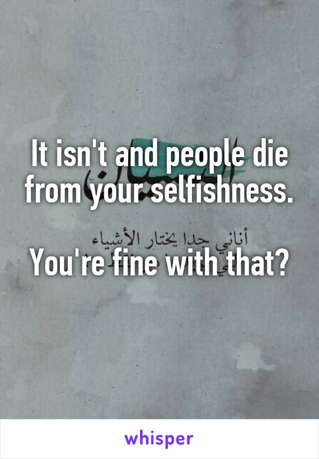 It isn't and people die from your selfishness.

You're fine with that? 