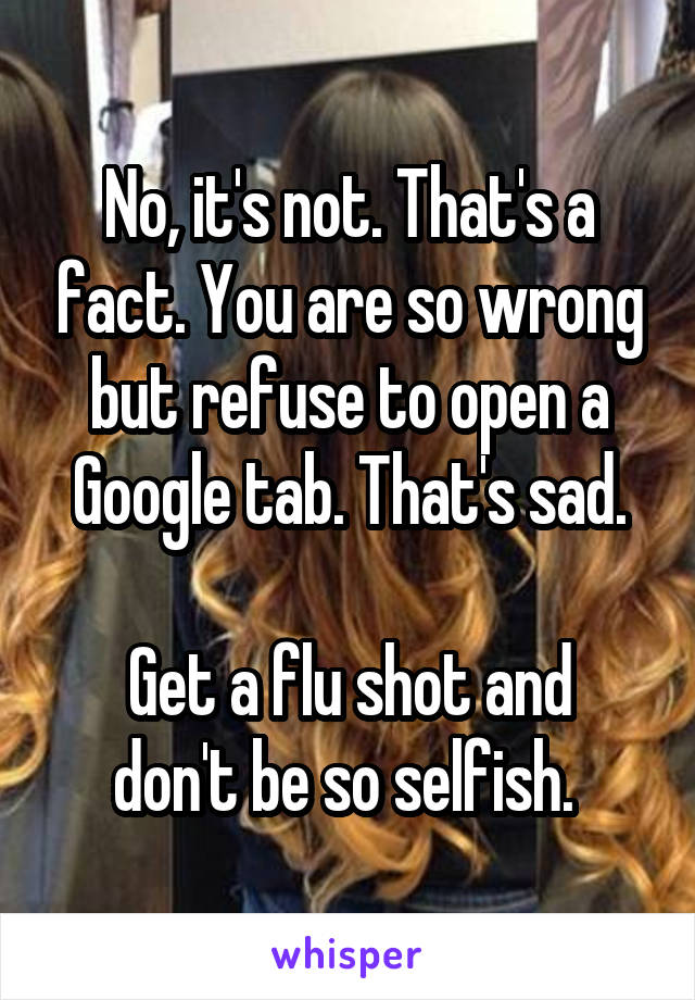 No, it's not. That's a fact. You are so wrong but refuse to open a Google tab. That's sad.

Get a flu shot and don't be so selfish. 