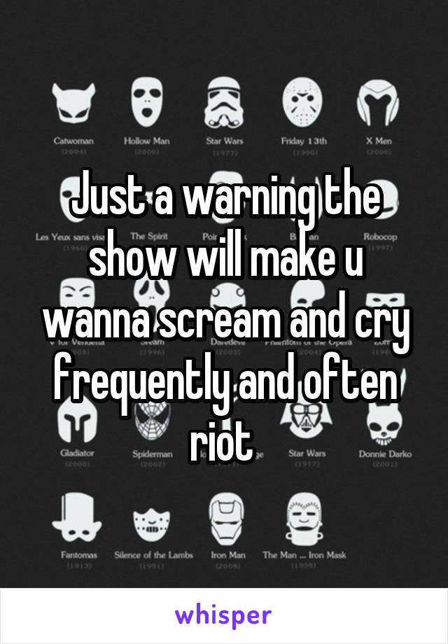 Just a warning the show will make u wanna scream and cry frequently and often riot 