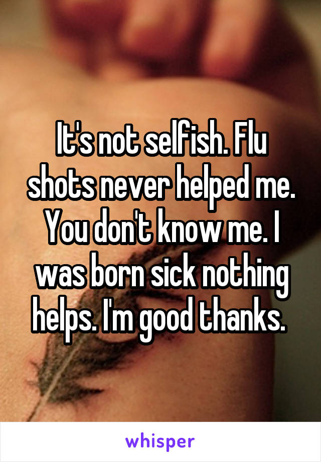 It's not selfish. Flu shots never helped me. You don't know me. I was born sick nothing helps. I'm good thanks. 