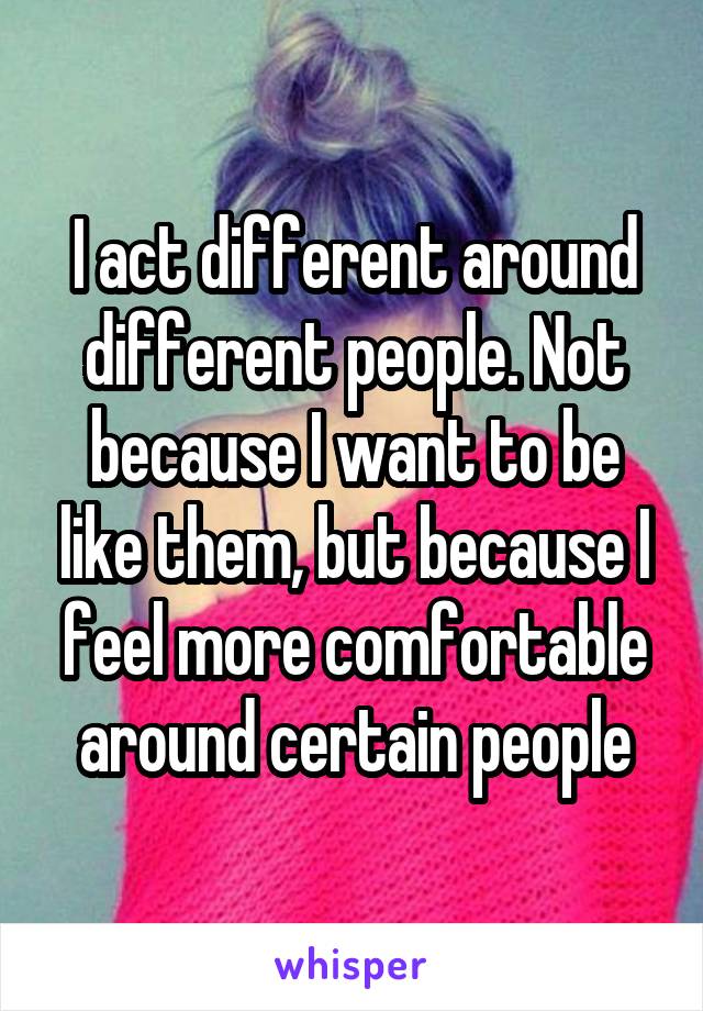 I act different around different people. Not because I want to be like them, but because I feel more comfortable around certain people