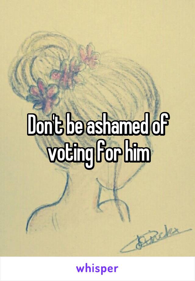 Don't be ashamed of voting for him
