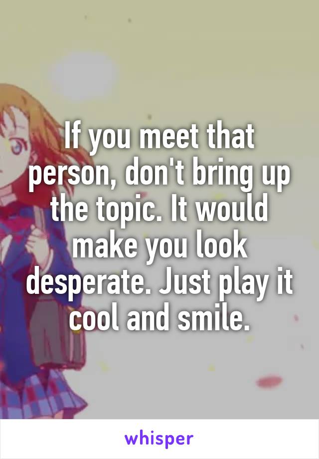 If you meet that person, don't bring up the topic. It would make you look desperate. Just play it cool and smile.