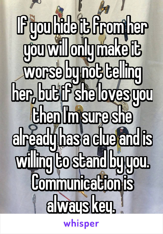 If you hide it from her you will only make it worse by not telling her, but if she loves you then I'm sure she already has a clue and is willing to stand by you. Communication is always key. 