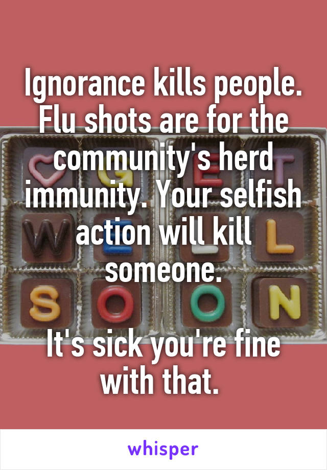 Ignorance kills people.
Flu shots are for the community's herd immunity. Your selfish action will kill someone.

It's sick you're fine with that. 