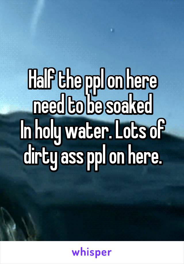 Half the ppl on here need to be soaked
In holy water. Lots of dirty ass ppl on here.
