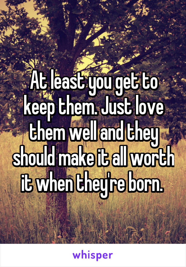 At least you get to keep them. Just love them well and they should make it all worth it when they're born. 