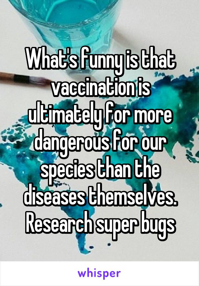 What's funny is that vaccination is ultimately for more dangerous for our species than the diseases themselves. Research super bugs