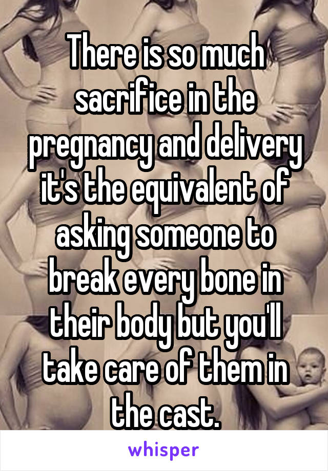 There is so much sacrifice in the pregnancy and delivery it's the equivalent of asking someone to break every bone in their body but you'll take care of them in the cast.