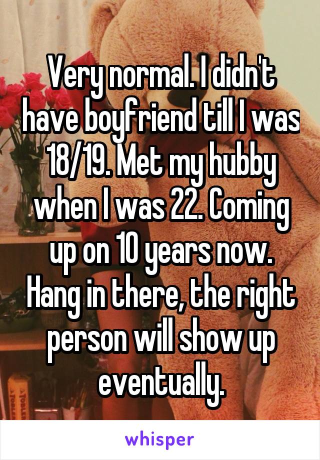 Very normal. I didn't have boyfriend till I was 18/19. Met my hubby when I was 22. Coming up on 10 years now. Hang in there, the right person will show up eventually.