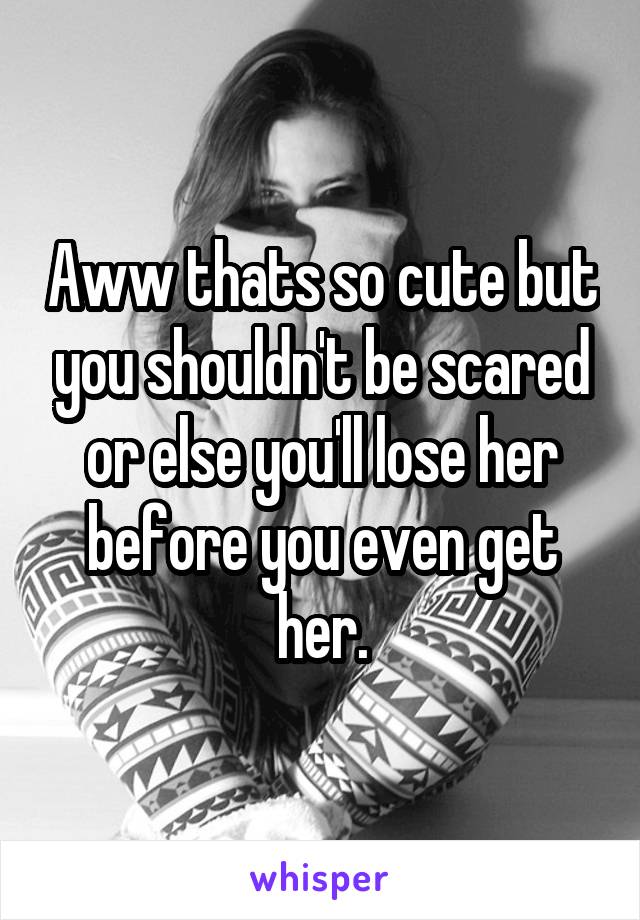 Aww thats so cute but you shouldn't be scared or else you'll lose her before you even get her.