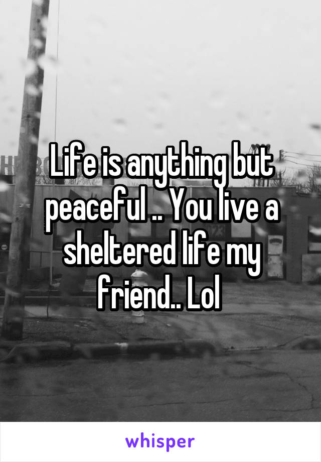 Life is anything but peaceful .. You live a sheltered life my friend.. Lol 