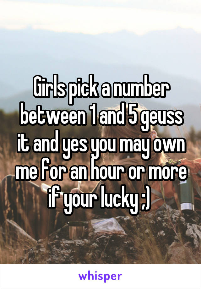 Girls pick a number between 1 and 5 geuss it and yes you may own me for an hour or more if your lucky ;) 