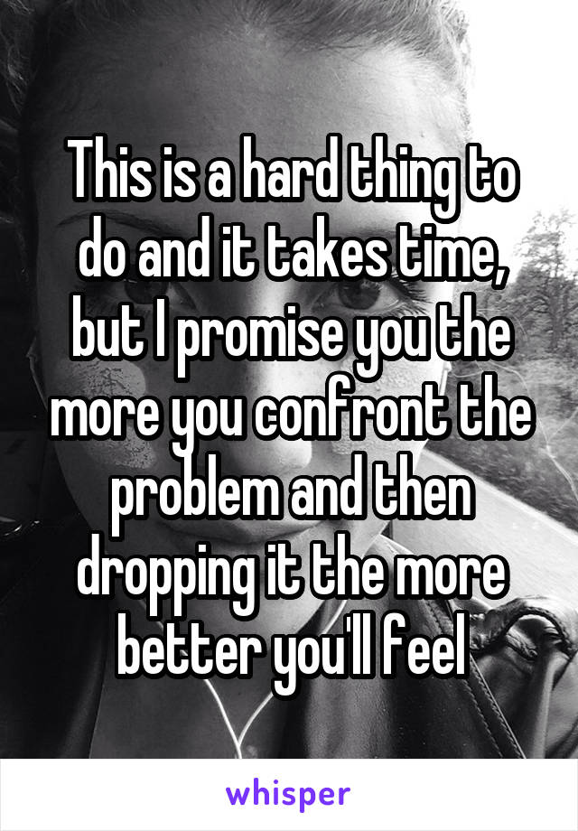 This is a hard thing to do and it takes time, but I promise you the more you confront the problem and then dropping it the more better you'll feel