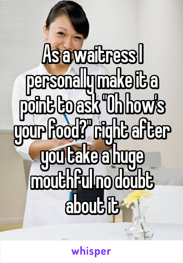 As a waitress I personally make it a point to ask "Oh how's your food?" right after you take a huge mouthful no doubt about it