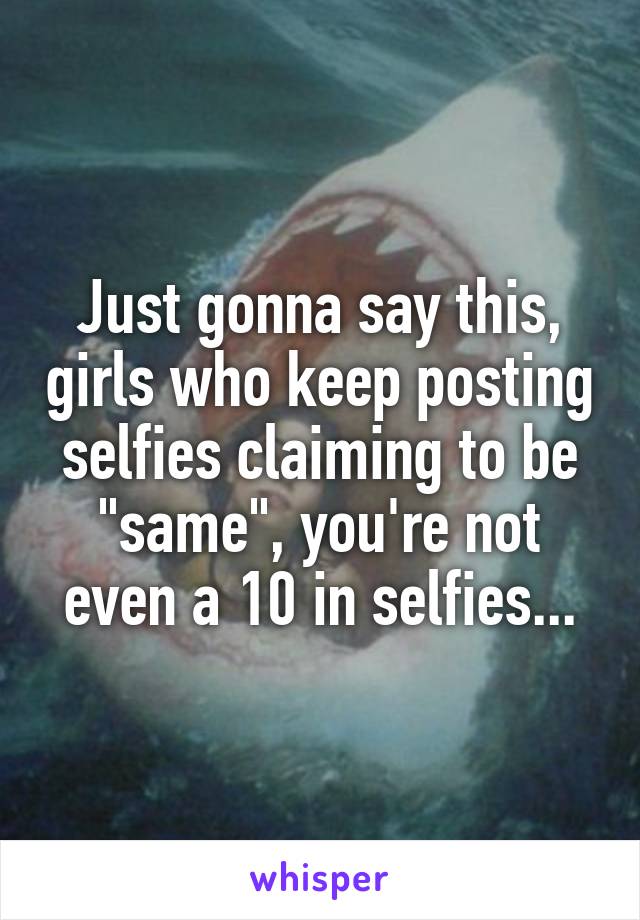 Just gonna say this, girls who keep posting selfies claiming to be "same", you're not even a 10 in selfies...
