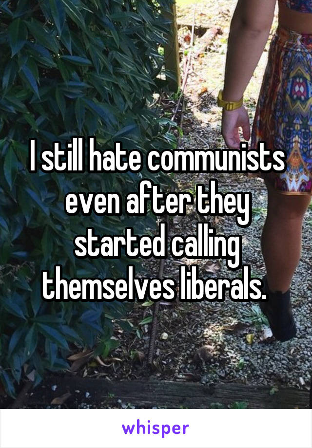I still hate communists even after they started calling themselves liberals. 
