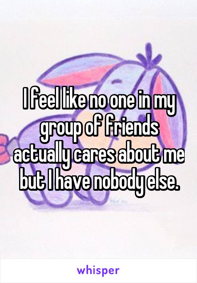 I feel like no one in my group of friends actually cares about me but I have nobody else.
