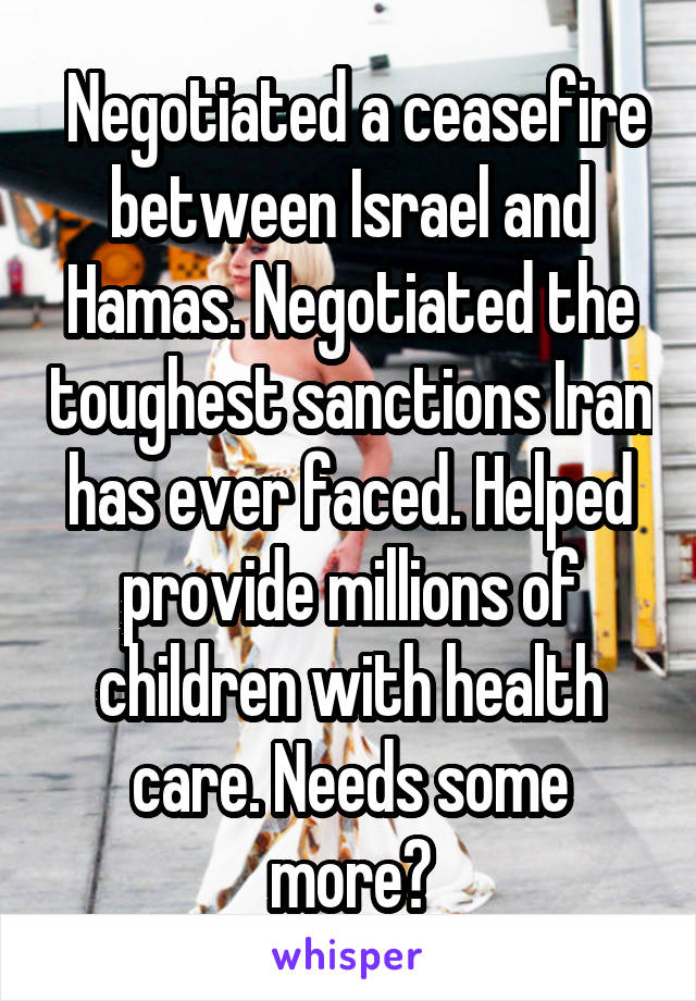  Negotiated a ceasefire between Israel and Hamas. Negotiated the toughest sanctions Iran has ever faced. Helped provide millions of children with health care. Needs some more?