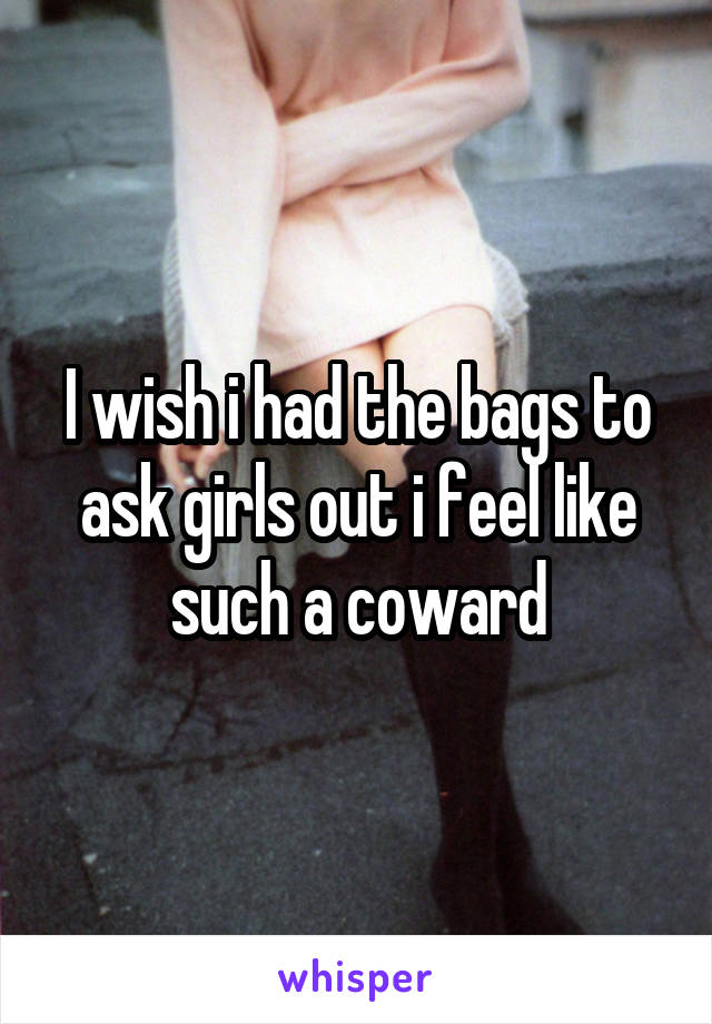 I wish i had the bags to ask girls out i feel like such a coward