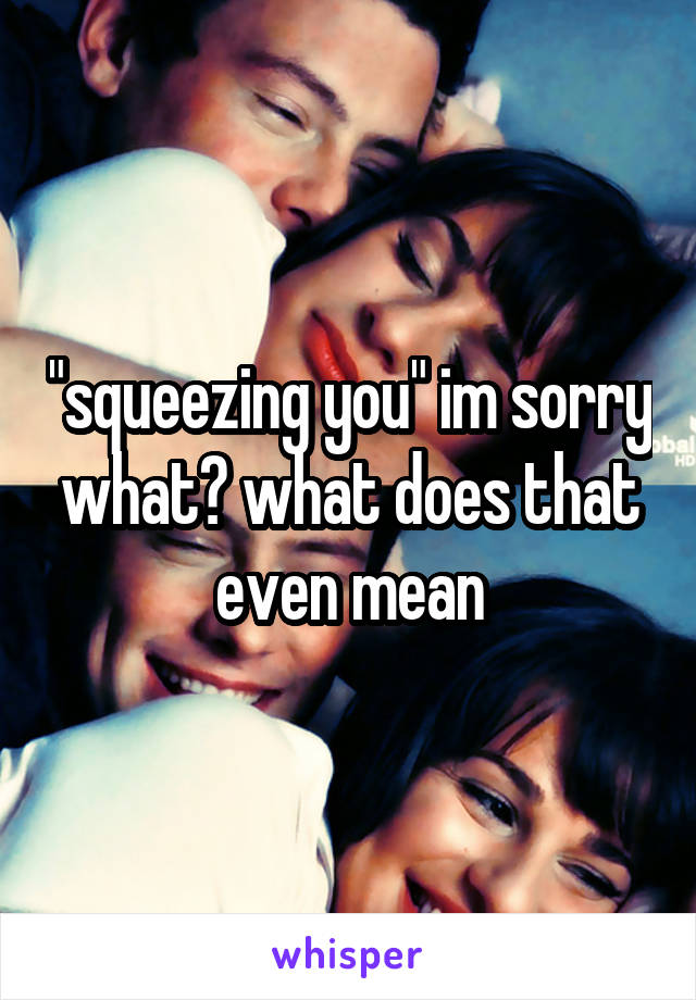 "squeezing you" im sorry what? what does that even mean