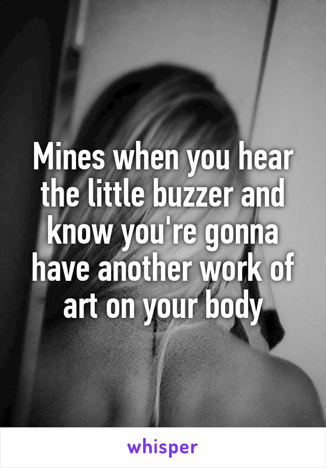 Mines when you hear the little buzzer and know you're gonna have another work of art on your body