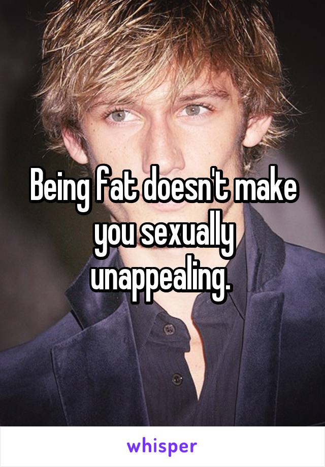 Being fat doesn't make you sexually unappealing. 