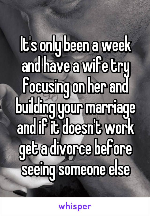 It's only been a week and have a wife try focusing on her and building your marriage and if it doesn't work get a divorce before seeing someone else