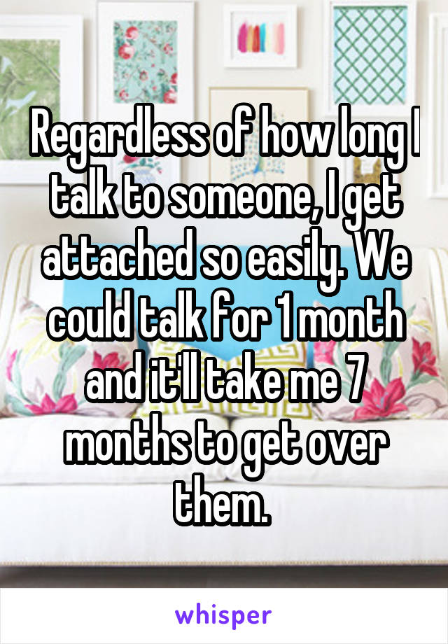 Regardless of how long I talk to someone, I get attached so easily. We could talk for 1 month and it'll take me 7 months to get over them. 
