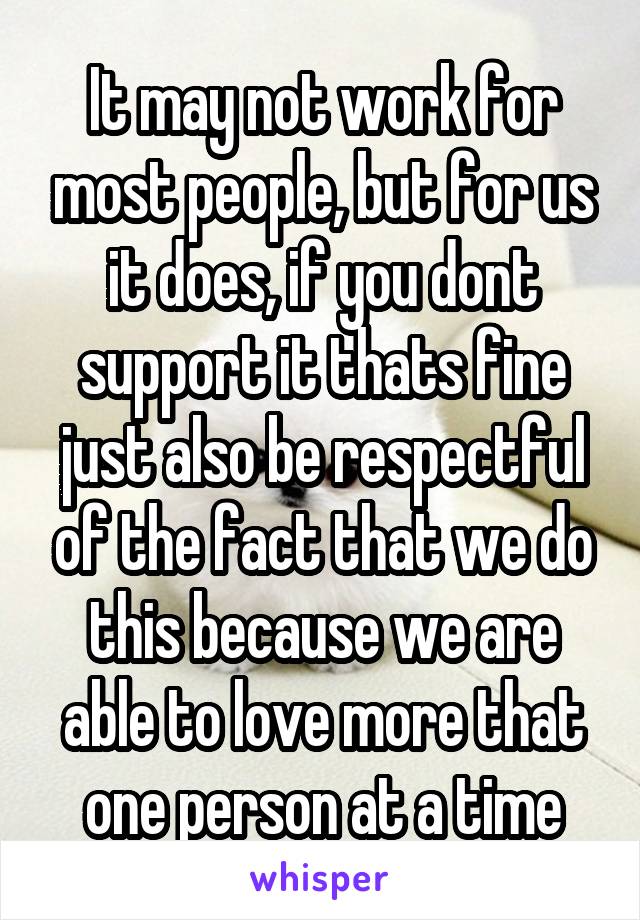 It may not work for most people, but for us it does, if you dont support it thats fine just also be respectful of the fact that we do this because we are able to love more that one person at a time