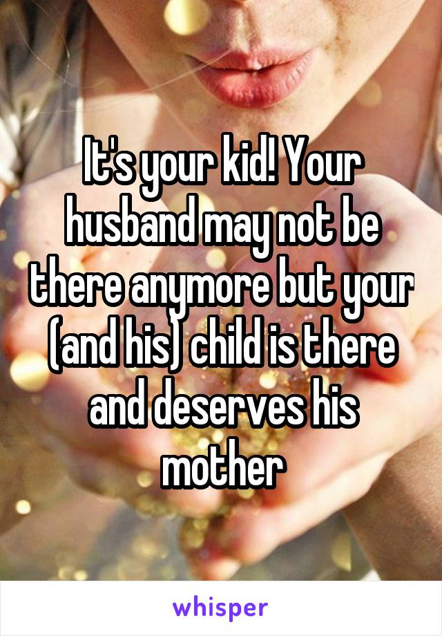 It's your kid! Your husband may not be there anymore but your (and his) child is there and deserves his mother